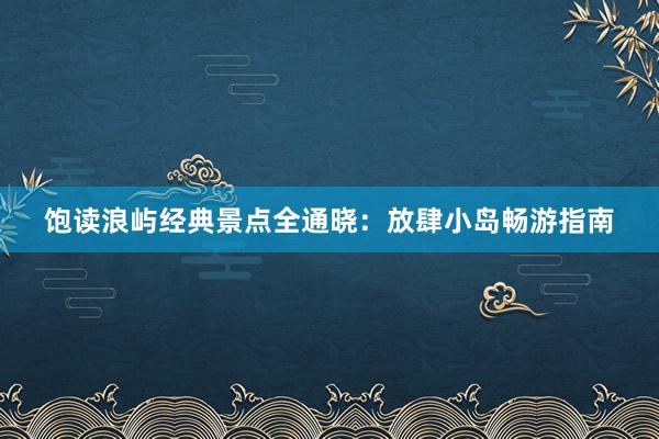 饱读浪屿经典景点全通晓：放肆小岛畅游指南