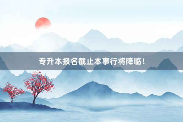 专升本报名截止本事行将降临！